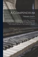 A Compendium: or, Introduction to Practical Music. : In Five Parts. : Teaching, by a New and Easy Method. I. The Rudiments of Song. II. The Principles of Composition. III. The Use of Discords. IV. The Form of Figurate Descant. V. The Contrivance of Canon.