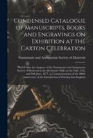 Condensed Catalogue of Manuscripts, Books and Engravings on Exhibition at the Caxton Celebration [microform] : Held Under the Auspices of the Numismatic and Antiquarian Society of Montreal at the Mechanics' Hall, on the 26th, 27th, and 29th June, 1877,...