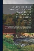 A Defence of Dr. Charles T. Jackson's Claims to the Discovery of Etherization : Containing Testimony Disproving the Claims Set up in Favor of Mr. W.T.G. Morton, in the Report of the Trustees of the Massachusetts General Hospital, and in No. 201 Of...