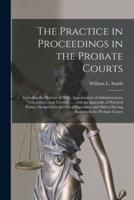 The Practice in Proceedings in the Probate Courts : Including the Probate of Wills; Appointment of Administrators, Guardians, and Trustees ... : With an Appendix of Practical Forms, Designed for the Use of Executors and Others Having Business in The...