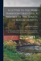 A Letter to the Hon. Harrison Gray Otis, a Member of the Senate of Massachusetts [microform] : on the Present State of Our National Affairs, With Remarks Upon Mr. Pickering's Letter to the Governor of the Commonwealth