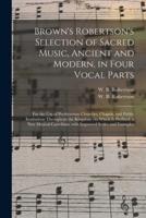 Brown's Robertson's Selection of Sacred Music, Ancient and Modern, in Four Vocal Parts : for the Use of Presbyterian Churches, Chapels, and Public Institutions Throughout the Kingdom ; to Which is Prefixed, a New Musical Catechism, With Improved Scales...