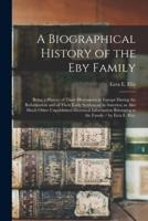 A Biographical History of the Eby Family : Being a History of Their Movements in Europe During the Reformation and of Their Early Settlement in America; as Also Much Other Unpublished Historical Information Belonging to the Family / by Ezra E. Eby.