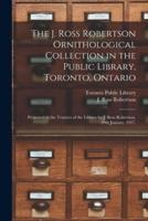 The J. Ross Robertson Ornithological Collection in the Public Library, Toronto, Ontario : Presented to the Trustees of the Library by J. Ross Robertson, 29th January, 1917.