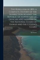 The Rebellion of 1895. A Complete History of the Isurrection Against the Republic of Hawaii. List of Officers and Members of the National Guard of Hawaii and the Citizen's Guard