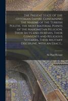 The Present State of the Ottoman Empire. Containing the Maxims of the Turkish Politie, the Most Material Points of the Mahometan Religion, Their Sects and Heresies, Their Convents and Religious Votaries, Their Military Discipline, With an Exact...