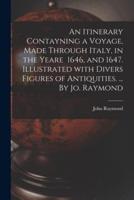 An Itinerary Contayning a Voyage, Made Through Italy, in the Yeare 1646, and 1647. Illustrated With Divers Figures of Antiquities. ... By Jo. Raymond