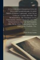 Citation and Examination of William Shakespeare, Euseby Treen, Joseph Carnaby, and Silas Gough, Clerk, Before the Worshipful Sir Thomas Lucy, Touching Deer-stealing on the Nineteenth Day of September, 1582, Now First Published From Original Papers. To...