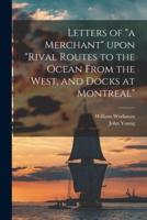 Letters of "a Merchant" Upon "Rival Routes to the Ocean From the West, and Docks at Montreal" [microform]