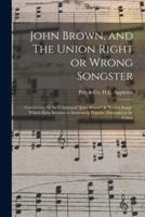 John Brown, and The Union Right or Wrong Songster: : Containing All the Celebrated "John Brown" & "Union Songs" Which Have Become so Immensely Popular Throughout the Union