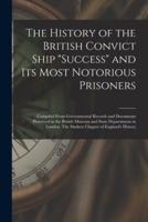 The History of the British Convict Ship "Success" and Its Most Notorious Prisoners : Compiled From Governmental Records and Documents Preserved in the British Museum and State Departments in London. The Darkest Chapter of England's History