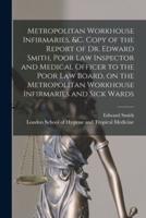 Metropolitan Workhouse Infirmaries, &C. Copy of the Report of Dr. Edward Smith, Poor Law Inspector and Medical Officer to the Poor Law Board, on the Metropolitan Workhouse Infirmaries and Sick Wards