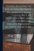 Papers Relating to the Action Between His Majesty's Sloop Lille Belt, of Eighteen Guns, and the United States Frigate, President, of Forty-Four Guns [Microform]