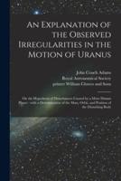 An Explanation of the Observed Irregularities in the Motion of Uranus : on the Hypothesis of Disturbances Caused by a More Distant Planet : With a Determination of the Mass, Orbit, and Position of the Disturbing Body