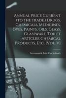 Annual Price Current (To the Trade.) Drugs, Chemicals, Medicines, Dyes, Paints, Oils, Glass, Glassware, Toilet Articles, Chemical Products, Etc. [Vol. V]