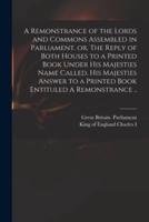 A Remonstrance of the Lords and Commons Assembled in Parliament, or, The Reply of Both Houses to a Printed Book Under His Majesties Name Called, His Majesties Answer to a Printed Book Entituled A Remonstrance ..