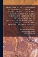 Darr Mine Relief Fund Report to the Executive Committee, Covering the Collection and Distribution of the Public Fund for the Dependents of the Men Killed by the Explosion in the Darr Mine of the Pittsburgh Coal Company, December 19Th, 1907