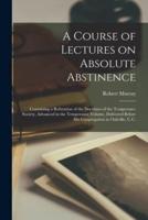 A Course of Lectures on Absolute Abstinence [Microform]