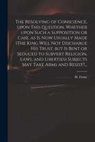 The Resolving of Conscience, Upon This Question, Whether Upon Such a Supposition or Case, as Is Now Usually Made (The King Will Not Discharge His Trust, but Is Bent or Seduced to Subvert Religion, Laws, and Liberties) Subjects May Take Arms and Resist?...