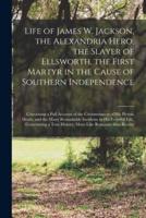 Life of James W. Jackson, the Alexandria Hero, the Slayer of Ellsworth, the First Martyr in the Cause of Southern Independence; Containing a Full Account of the Circumstances of His Heroic Death, and the Many Remarkable Incidents in His Eventful Life,...