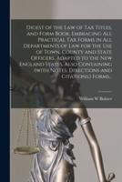 Digest of the Law of Tax Titles, and Form Book, Embracing All Practical Tax Forms in All Departments of Law for the Use of Town, County and State Officers, Adapted to the New England States, Also Containing (With Notes, Directions and Citations, ) Forms...