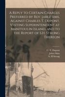 A Reply to Certain Charges Preferred by Rev. Jabez Sims, Against Charles T. Dupont, Visiting Superintendent at Manitoulin Island, and to the Report of S.H. Strong Thereon [Microform]