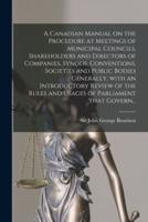 A Canadian Manual on the Procedure at Meetings of Municipal Councils, Shareholders and Directors of Companies, Synods, Conventions, Societies and Public Bodies Generally, With an Introductory Review of the Rules and Usages of Parliament That Govern...