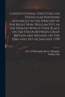Constitutional Strictures on Particular Positions Advanced in the Speeches of the Right Hon. William Pitt, in the Debates Which Took Place on the Union Between Great Britain and Ireland, on the 23rd and 31st of January, 1799