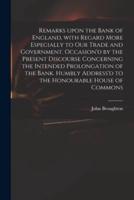 Remarks Upon the Bank of England, With Regard More Especially to Our Trade and Government. Occasion'd by the Present Discourse Concerning the Intended Prolongation of the Bank. Humbly Address'd to the Honourable House of Commons