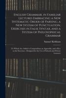 English Grammar, in Familiar Lectures Embracing a New Systematic Order of Parsing, a New System of Punctuation, Exercises in False Syntax, and a System of Philosophical Grammar; to Which Are Added a Compendium an Appendix, and a Key to the Exercises;...