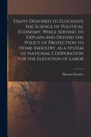 Essays Designed to Elucidate the Science of Political Economy [Microform], While Serving to Explain and Defend the Policy of Protection to Home Industry, as a System of National Coöperation for the Elevation of Labor