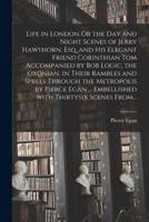 Life in London Or the Day and Night Scenes of Jerry Hawthorn, Esq. and His Elegant Friend Corinthian Tom Accompanied by Bob Logic, the Oxonian, in Their Rambles and Sprees Through the Metropolis by Pierce Egan ... Embellished With Thirtysix Scenes From...