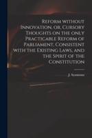 Reform Without Innovation, or, Cursory Thoughts on the Only Practicable Reform of Parliament, Consistent With the Existing Laws, and the Spirit of the Constitution