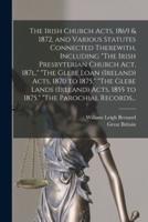 The Irish Church Acts, 1869 & 1872, and Various Statutes Connected Therewith, Including "The Irish Presbyterian Church Act, 187L," "The Glebe Loan (Ireland) Acts, 1870 to 1875," "The Glebe Lands (Ireland) Acts, 1855 to 1875," "The Parochial Records...