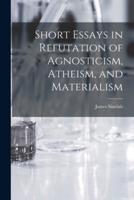 Short Essays in Refutation of Agnosticism, Atheism, and Materialism [Microform]