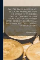 Why We Trade and How We Trade, or, An Inquiry Into the Extent to Which the Existing Commercial and Fiscal Policy of the United States Restricts the Material Prosperity and Development of the Country [Microform]