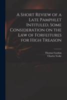 A Short Review of a Late Pamphlet Intituled, Some Consideration on the Law of Forfeitures for High Treason