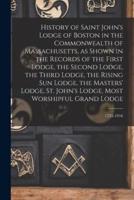 History of Saint John's Lodge of Boston in the Commonwealth of Massachusetts, as Shown in the Records of the First Lodge, the Second Lodge, the Third Lodge, the Rising Sun Lodge, the Masters' Lodge, St. John's Lodge, Most Worshipful Grand Lodge; 1733-1916