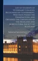 List of Students of Veterinary Colleges, Recognised by Government, Who Have Passed the Examinations, and Obtained the Certificate of the Highland and Agricultural Society of Scotland [Electronic Resource]