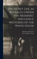 His Secret Life, as Revealed Under the Mesmeric Influence. Mysteries of the White House