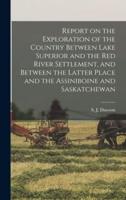 Report on the Exploration of the Country Between Lake Superior and the Red River Settlement, and Between the Latter Place and the Assiniboine and Saskatchewan [Microform]