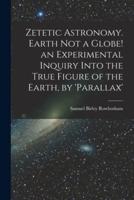 Zetetic Astronomy. Earth Not a Globe! An Experimental Inquiry Into the True Figure of the Earth, by 'Parallax'