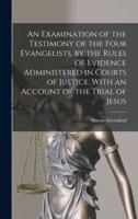 An Examination of the Testimony of the Four Evangelists, by the Rules of Evidence Administered in Courts of Justice. With an Account of the Trial of Jesus