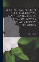 A Botanical Index to All the Medicinal Plants, Barks, Roots, Seeds and Flowers Usually Kept by Druggists