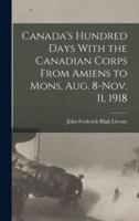Canada's Hundred Days With the Canadian Corps From Amiens to Mons, Aug. 8-Nov. 11, 1918