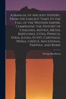 A Manual of Ancient History, From the Earliest Times to the Fall of the Western Empire. Comprising the History of Chaldæa, Assyria, Media, Babylonia,