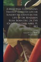 A Memorial Containing Travels Through Life or Sundry Incidents in the Life of Dr. Benjamin Rush, Born Dec. 24, 1745 (Old Style) Died April 19, 1813