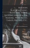 Modern Blacksmithing, Rational Horse Shoeing and Wagon Making, With Rules, Tables, Recipes, Etc.