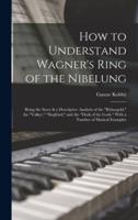 How to Understand Wagner's Ring of the Nibelung; Being the Story & A Descriptive Analysis of the "Rhinegold," the "Valkyr," "Siegfried," and the "Dusk of the Gods." With a Number of Musical Examples