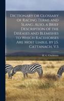 Dictionary or Glossary of Racing Terms and Slang. Also, a Brief Description of the Diseases and Blemishes to Which Racehorses Are Most Liable, by J.S. Cattanach, V.S
